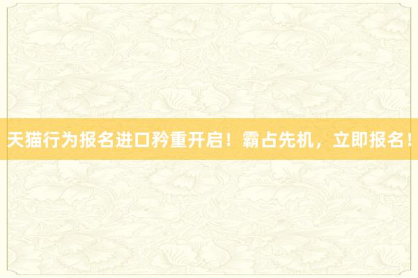 天猫行为报名进口矜重开启！霸占先机，立即报名！